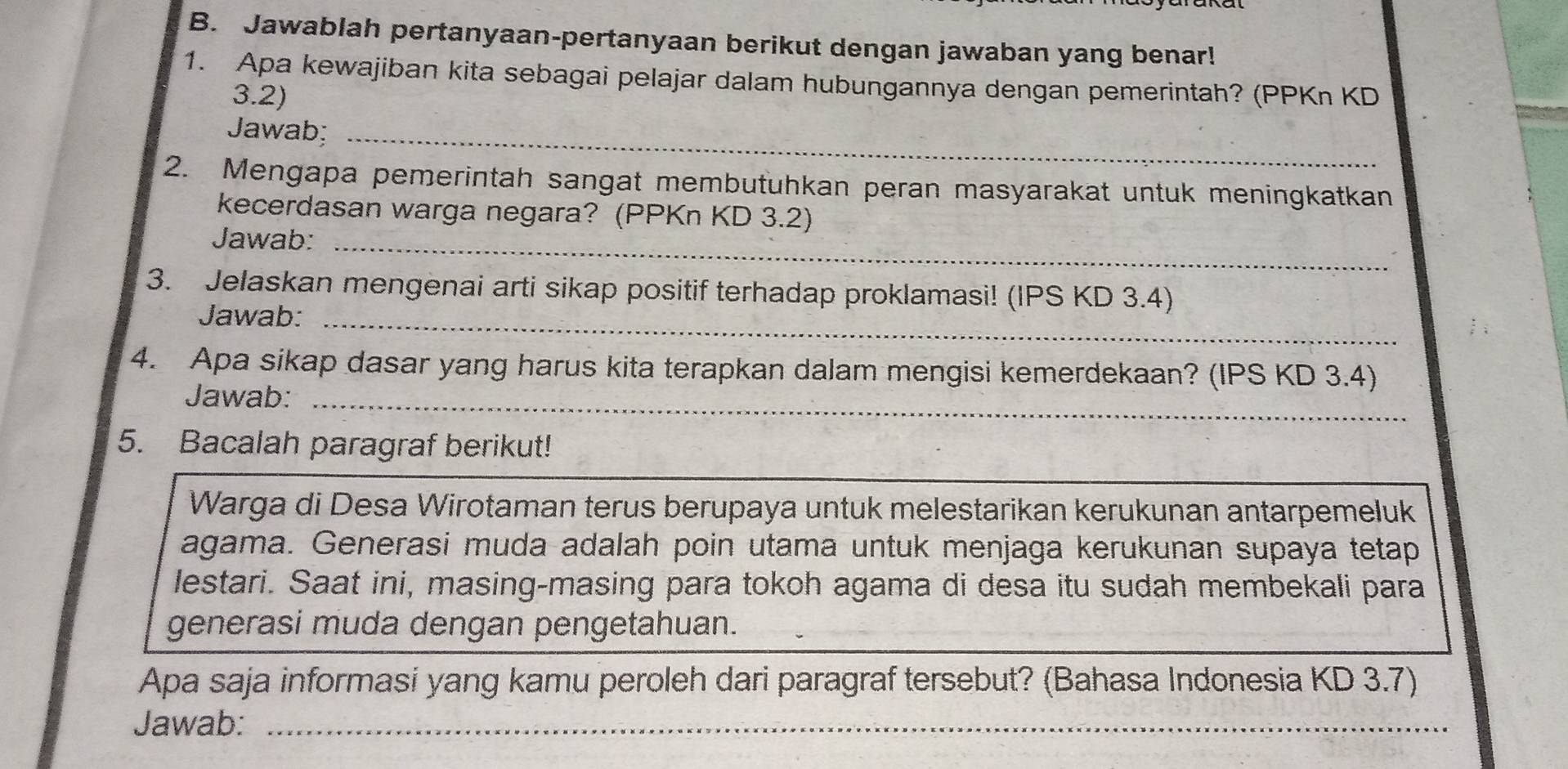 Jawablah pertanyaan-pertanyaan berikut dengan jawaban yang benar! 
1. Apa kewajiban kita sebagai pelajar dalam hubungannya dengan pemerintah? (PPKn KD 
3.2) 
Jawab;_ 
2. Mengapa pemerintah sangat membutuhkan peran masyarakat untuk meningkatkan 
kecerdasan warga negara? (PPKn KD 3.2) 
Jawab:_ 
3. Jelaskan mengenai arti sikap positif terhadap proklamasi! (IPS KD 3.4) 
Jawab:_ 
4. Apa sikap dasar yang harus kita terapkan dalam mengisi kemerdekaan? (IPS KD 3.4) 
Jawab:_ 
5. Bacalah paragraf berikut! 
Warga di Desa Wirotaman terus berupaya untuk melestarikan kerukunan antarpemeluk 
agama. Generasi muda adalah poin utama untuk menjaga kerukunan supaya tetap 
lestari. Saat ini, masing-masing para tokoh agama di desa itu sudah membekali para 
generasi muda dengan pengetahuan. 
Apa saja informasi yang kamu peroleh dari paragraf tersebut? (Bahasa Indonesia KD 3.7) 
Jawab:_ 
_