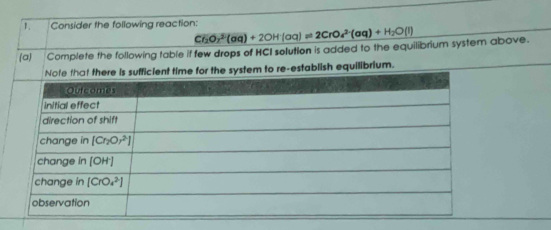 Consider the following reaction:
Cr_2O_7^((2-)(aq)+2OH^-)(aq)leftharpoons 2CrO_4^((2-)(aq)+H_2)O(l)
(a)__ Complete the following table if few drops of HCI solution is added to the equilibrium system above.
re-establish equilibrium.