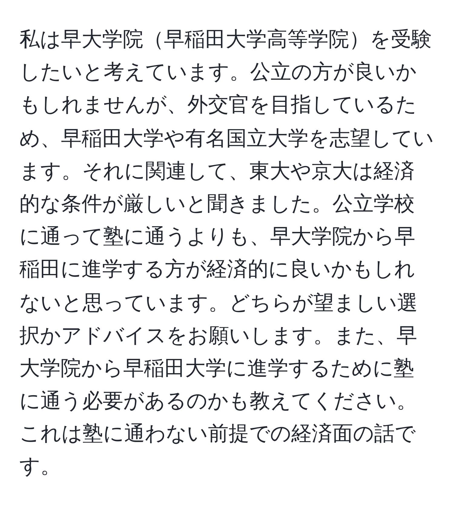 私は早大学院早稲田大学高等学院を受験したいと考えています。公立の方が良いかもしれませんが、外交官を目指しているため、早稲田大学や有名国立大学を志望しています。それに関連して、東大や京大は経済的な条件が厳しいと聞きました。公立学校に通って塾に通うよりも、早大学院から早稲田に進学する方が経済的に良いかもしれないと思っています。どちらが望ましい選択かアドバイスをお願いします。また、早大学院から早稲田大学に進学するために塾に通う必要があるのかも教えてください。これは塾に通わない前提での経済面の話です。