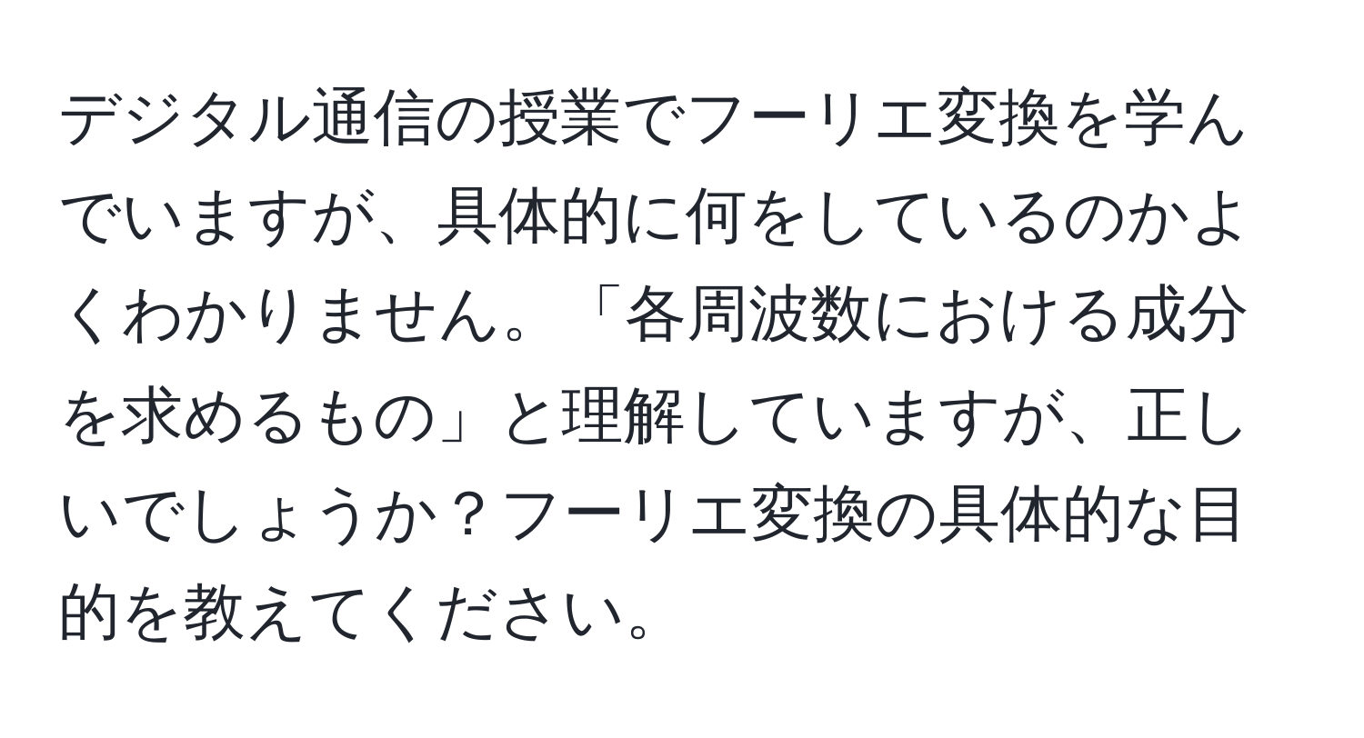 デジタル通信の授業でフーリエ変換を学んでいますが、具体的に何をしているのかよくわかりません。「各周波数における成分を求めるもの」と理解していますが、正しいでしょうか？フーリエ変換の具体的な目的を教えてください。