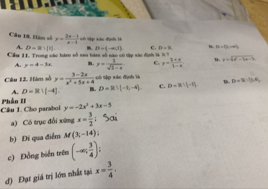 Hàm sồ y= (2x-1)/x-1  có tập xác định là
A. D=Rvee  1. B. D=(-∈fty ,1). C. D=R.
D. D=(1,+∈fty ). 
Câu 11. Trong các hàm số sau hàm số nào có tập xác định là R?
A. y=4-3x. y= 2/sqrt(2-x) . c. y= (2+x)/1-x . D. y=sqrt(x^2-2x-3). 
B.
Câu 12. Hàm sồ y= (3-2x)/x^2+5x+4  có tập xác định là
A. D=R| -4. B. D=R -1;-4. C. D=R∪  -1. D. D=R∪  1,4. 
Phần II
Câu 1. Cho parabol y=-2x^2+3x-5
a) Có trục đối xứng x= 3/2  :
b) Đí qua điểm M(3;-14)
c) Đồng biến trên (-∈fty ; 3/4 ).
d) Đạt giá trị lớn nhất tại x= 3/4 .