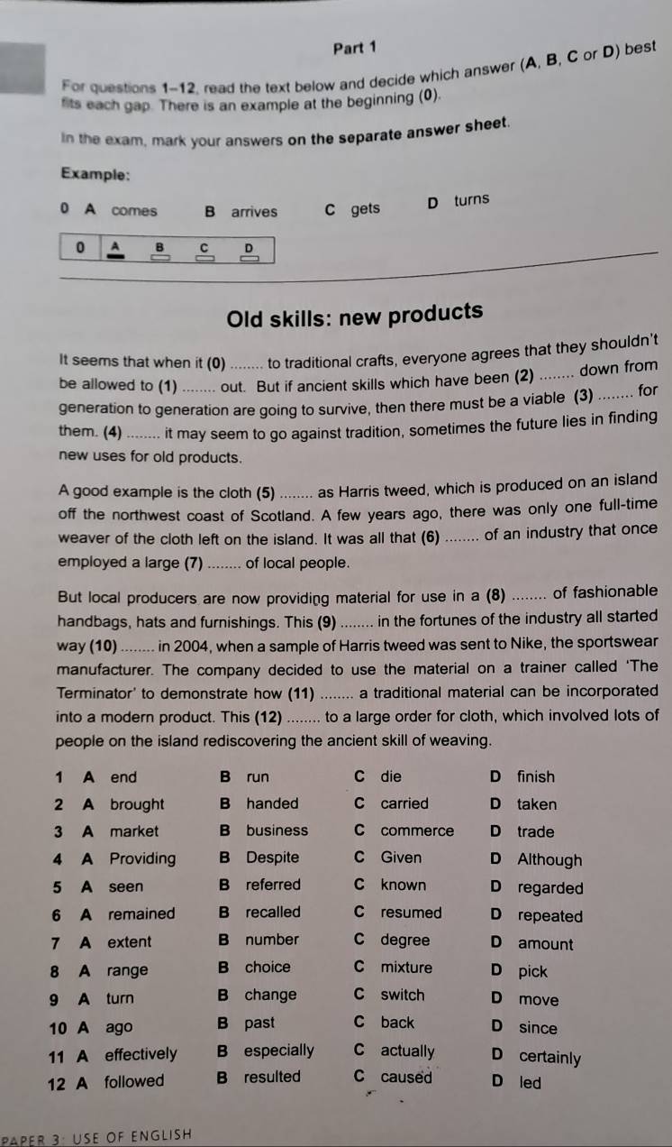 For questions 1-12. read the text below and decide which answer (A, B, C or D) best
fits each gap. There is an example at the beginning (0).
in the exam, mark your answers on the separate answer sheet.
Example:
0 A comes B arrives C gets
D turns
0 A B C D
_
Old skills: new products
It seems that when it (0) ------ to traditional crafts, everyone agrees that they shouldn't
be allowed to (1) ....... out. But if ancient skills which have been (2) ........ down from
generation to generation are going to survive, then there must be a viable (3) ........ for
them. (4) -----.. it may seeem to go against tradition, sometimes the future lies in finding
new uses for old products
A good example is the cloth (5) ....... as Harris tweed, which is produced on an island
off the northwest coast of Scotland. A few years ago, there was only one full-time
weaver of the cloth left on the island. It was all that (6) ........ of an industry that once
employed a large (7) _        of local people.
But local producers are now providing material for use in a (8) _of fashionable
handbags, hats and furnishings. This (9) _in the fortunes of the industry all started
way (10)_  in 2004, when a sample of Harris tweed was sent to Nike, the sportswear
manufacturer. The company decided to use the material on a trainer called 'The
Terminator' to demonstrate how (11) ........ a traditional material can be incorporated
into a modern product. This (12) ........ to a large order for cloth, which involved lots of
people on the island rediscovering the ancient skill of weaving.
1 A end B run C die D finish
2 A brought B handed C carried D taken
3 A market B business C commerce D trade
4 A Providing B Despite C Given D Although
5 A seen B referred C known D regarded
6 A remained B recalled C resumed D repeated
7 A extent B number C degree D amount
8 A range B choice C mixture D pick
9 A turn B change C switch D move
10 A ago B past C back D since
11 A effectively B especially C actually D certainly
12 A followed B resulted C caused D led
PAPER 3: USE OF ENGLisH