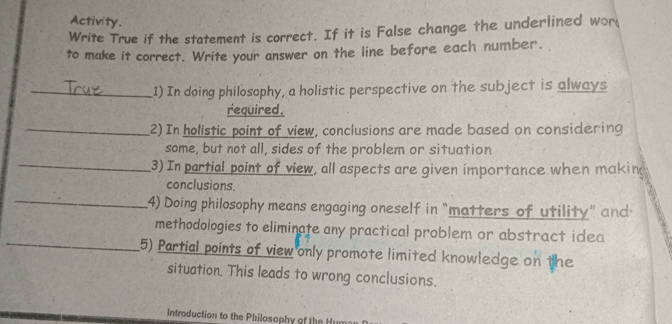 Activity. 
Write True if the statement is correct. If it is False change the underlined wor 
to make it correct. Write your answer on the line before each number. 
_1) In doing philosophy, a holistic perspective on the subject is always 
required. 
_2) In holistic point of view, conclusions are made based on considering 
some, but not all, sides of the problem or situation 
_3) In partial point of view, all aspects are given importance when making 
_ 
conclusions. 
4) Doing philosophy means engaging oneself in “matters of utility” and 
methodologies to eliminate any practical problem or abstract idea 
_5) Partial points of view only promote limited knowledge on the 
situation. This leads to wrong conclusions. 
Introduction to the Philosophy of the Hu