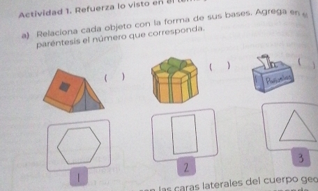 Actividad 1. Refuerza lo visto en a 
a) Relaciona cada objeto con la forma de sus bases. Agrega en 
paréntesis el número que corresponda. 
 1 
( 
Paming 
3 
2 
| 
las caras laterales del cuerpo geo