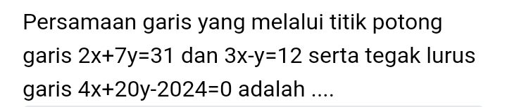 Persamaan garis yang melalui titik potong
garis 2x+7y=31 dan 3x-y=12 serta tegak lurus
garis 4x+20y-2024=0 adalah ....