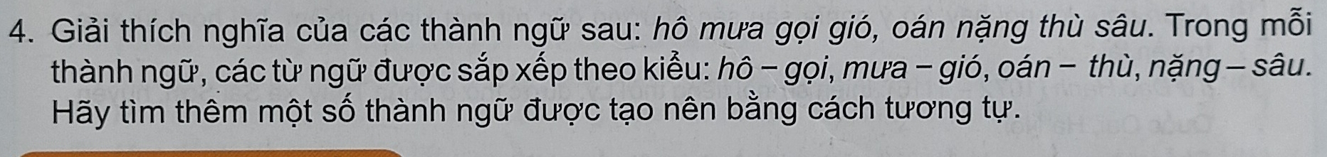 Giải thích nghĩa của các thành ngữ sau: hô mưa gọi gió, oán nặng thù sâu. Trong mỗi 
thành ngữ, các từ ngữ được sắp xếp theo kiểu: hô - gọi, mưa - gió, oán − thù, nặng - sâu. 
Hãy tìm thêm một số thành ngữ được tạo nên bằng cách tương tự.