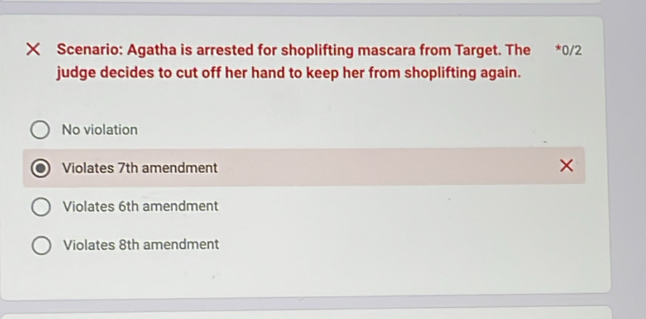 × Scenario: Agatha is arrested for shoplifting mascara from Target. The €£*0/2
judge decides to cut off her hand to keep her from shoplifting again.
No violation
Violates 7th amendment
Violates 6th amendment
Violates 8th amendment