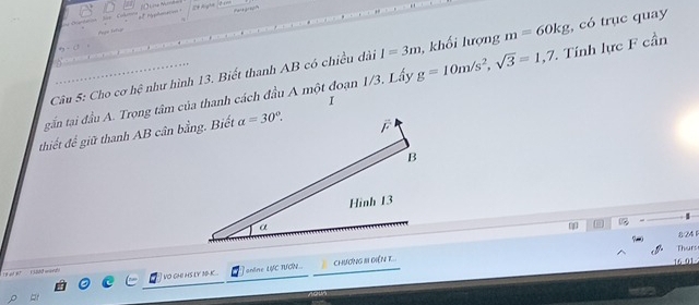 +Right ten
Câu 5: Cho cơ hệ như hình 13. Biết thanh AB có chiều dài I=3m , khối lượng m=60kg , có trục quay
gắn tại đầu A. Trong tâm của thanh cách đầu A một đoạn 1/3. Lấy g=10m/s^2,sqrt(3)=1,7 Tính lực F cần
I
thiết đế giữ thanh AB cân bằng. Biết
824
Thurs
I vo ghi his ly bo-k online LYC TCN ChươnG 1II GiềN T 16-01
Ls o er