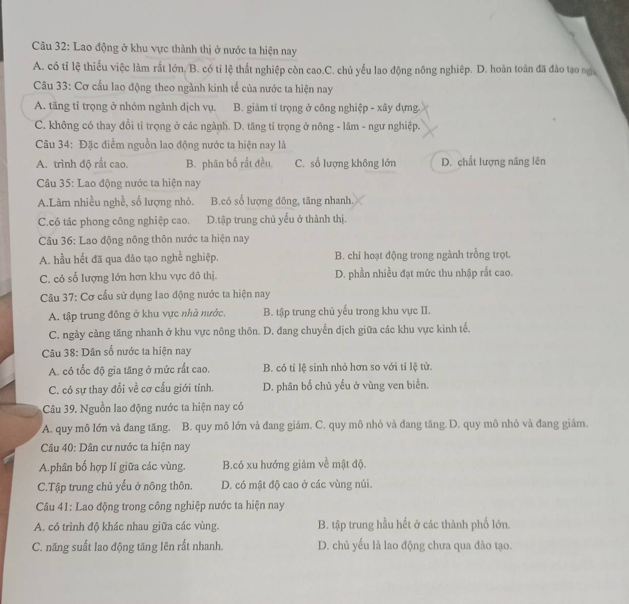 Lao động ở khu vực thành thị ở nước ta hiện nay
A. có tỉ lệ thiếu việc làm rất lớn. B. có tỉ lệ thất nghiệp còn cao.C. chủ yếu lao động nông nghiệp. D. hoàn toàn đã đào tạo ng
Câu 33: Cơ cấu lao động theo ngành kinh tế của nước ta hiện nay
A. tăng tỉ trọng ở nhóm ngành dịch vụ. B. giảm tỉ trọng ở công nghiệp - xây dựng.
C. không có thay đổi tỉ trọng ở các ngành. D. tăng tỉ trọng ở nông - lâm - ngư nghiệp.
Câu 34: Đặc điểm nguồn lao động nước ta hiện nay là
A. trình độ rất cao. B. phân bố rất đều. C. số lượng không lớn D. chất lượng nâng lên
Câu 35: Lao động nước ta hiện nay
A.Làm nhiều nghề, số lượng nhỏ. B.có số lượng đông, tăng nhanh.
C.có tác phong công nghiệp cao. D.tập trung chủ yếu ở thành thị.
Câu 36: Lao động nông thôn nước ta hiện nay
A. hầu hết đã qua đào tạo nghề nghiệp. B. chỉ hoạt động trong ngành trồng trọt.
C. có số lượng lớn hơn khu vực đô thị. D. phần nhiều đạt mức thu nhập rất cao.
Câu 37: Cơ cấu sử dụng lao động nước ta hiện nay
A. tập trung đông ở khu vực nhà nước. B. tập trung chủ yếu trong khu vực II.
C. ngày càng tăng nhanh ở khu vực nông thôn. D. đang chuyển dịch giữa các khu vực kinh tế,
Câu 38: Dân số nước ta hiện nay
A. có tốc độ gia tăng ở mức rất cao. B. có tỉ lệ sinh nhỏ hơn so với tỉ lệ tử.
C. có sự thay đổi về cơ cấu giới tính. D. phân bố chủ yếu ở vùng ven biển.
Câu 39. Nguồn lao động nước ta hiện nay có
A. quy mô lớn và đang tăng. B. quy mô lớn và đang giảm. C. quy mô nhỏ và đang tăng. D. quy mô nhỏ và đang giảm.
Câu 40: Dân cư nước ta hiện nay
A.phân bố hợp lí giữa các vùng. B.có xu hướng giảm về mật độ.
C.Tập trung chủ yếu ở nông thôn. D. có mật độ cao ở các vùng núi.
Câu 41: Lao động trong công nghiệp nước ta hiện nay
A. có trình độ khác nhau giữa các vùng. B. tập trung hầu hết ở các thành phố lớn.
C. năng suất lao động tăng lên rất nhanh. D. chủ yếu là lao động chưa qua đào tạo.
