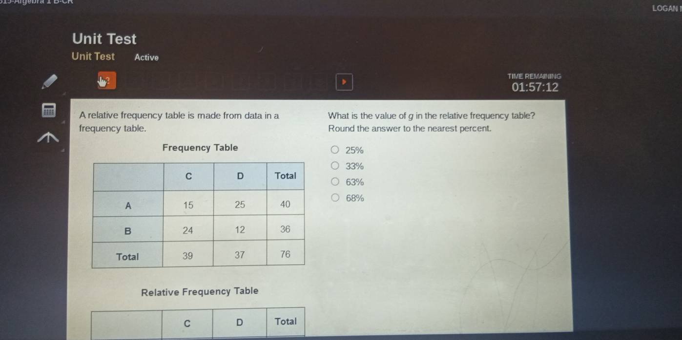 LOGAN
Unit Test
Unit Test Active
TIME REMAINING
01:57:12
A relative frequency table is made from data in a What is the value of g in the relative frequency table?
frequency table. Round the answer to the nearest percent.
Frequency Table 25%
33%
63%
68%
Relative Frequency Table
C D Total