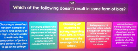 Which of the following doesn't result in some form of bias? 
Choosing a stratified Choosing AP 
random sample of Surveying people who Polling a group of Asking shoppers 
uniors and seniors at work in the marketing students to potential voters outside leaving a grocery store if they think groceries 
high school in order corporation in order to department of a larg their GPA in order survey regarding a Republican campoign estimate the proportion office in order to order to estimate the should cost less in 
to estimate the 
proportion of juniors assess employee to estimate the of city residents who residents who think proportion of city 
satisfaction with 
and seniors who plan management policies. average GPA In a school. favor a particular candidate. groceries cast too much. 
to go on to college.