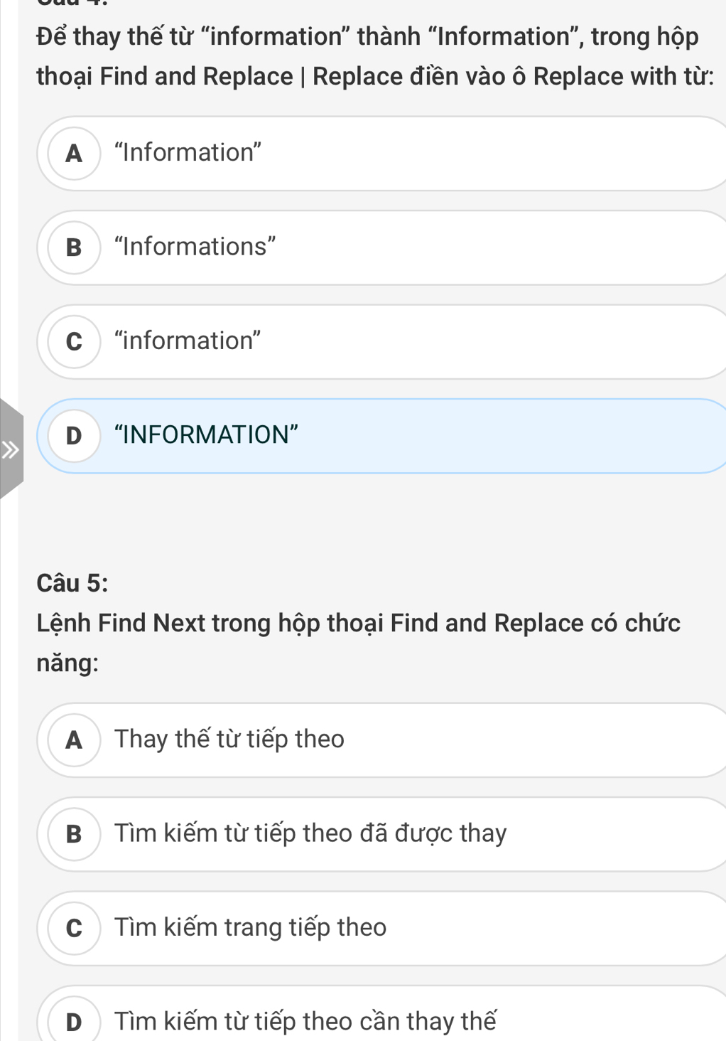 Để thay thế từ “information” thành “Information”, trong hộp
thoại Find and Replace | Replace điền vào ô Replace with từ:
A “Information”
B“Informations”
C ) “information”
D “INFORMATION”
Câu 5:
Lệnh Find Next trong hộp thoại Find and Replace có chức
năng:
A Thay thế từ tiếp theo
Bộ Tìm kiếm từ tiếp theo đã được thay
C Tìm kiếm trang tiếp theo
D Tìm kiếm từ tiếp theo cần thay thế