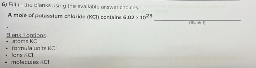 Fill in the blanks using the available answer choices.
A mole of potassium chloride (KCI) contains 6.02* 10^(23)
_
(Blank 1)
Blank 1 options
atoms KCI
formula units KCI
ions KCl
molecules KCI