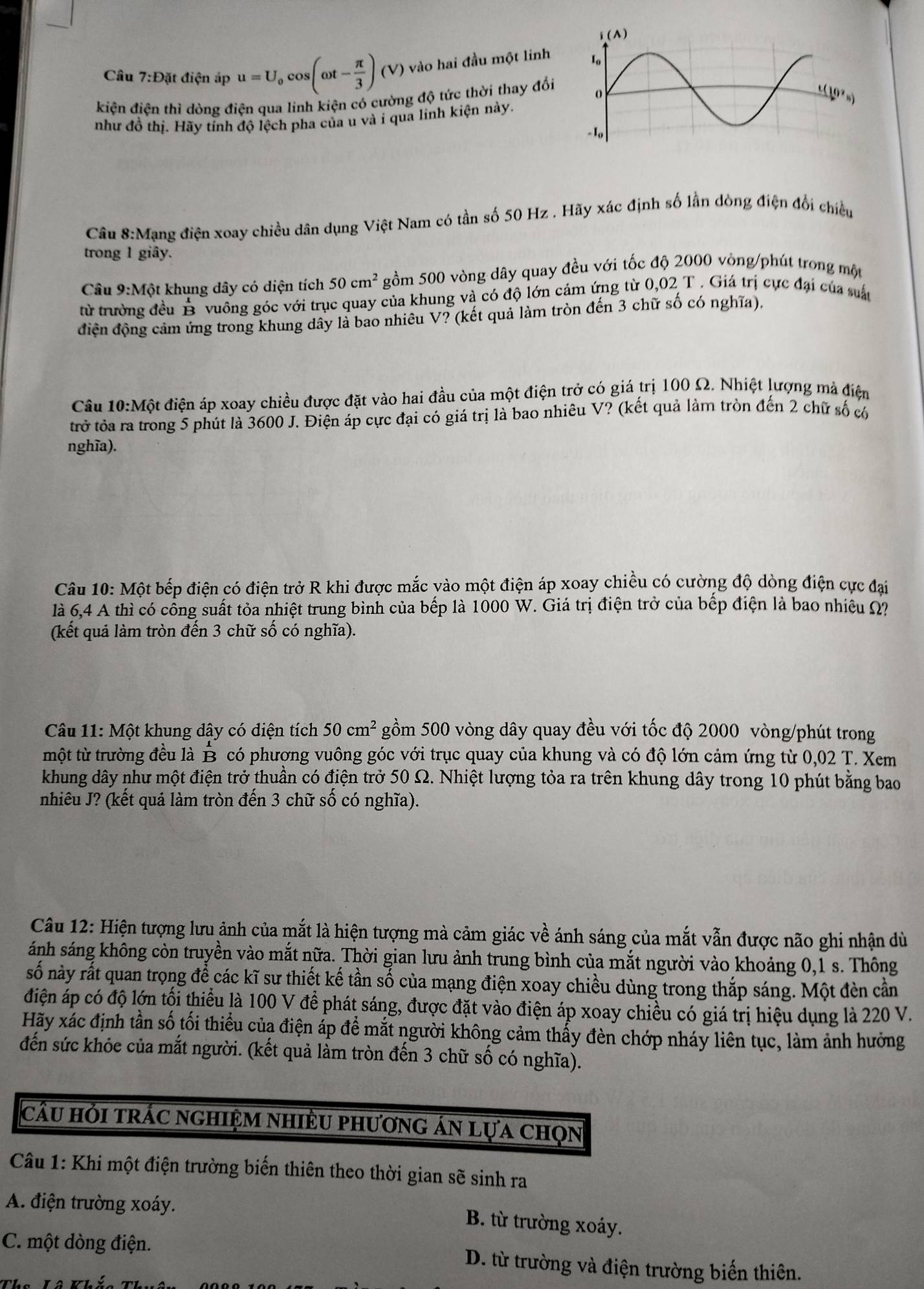 Câu 7:D át điện áp u=U_0cos (omega t- π /3 )(V) vào hai đầu một linh
kiện điện thì dòng điện qua linh kiện có cường độ tức thời thay đổi 
như đồ thị. Hãy tính độ lệch pha của u và i qua linh kiện này.
Câu 8:Mạng điện xoay chiều dân dụng Việt Nam có tần số 50 Hz . Hãy xác định số lần dòng điện đổi chiều
trong 1 giây.
Câu 9:1 Một khung dây có diện tích 50cm^2 gồm 500 vòng dây quay đều với tốc độ 2000 vòng/phút trong một
từ trưởng đều B vuông góc với trục quay của khung và có độ lớn cảm ứng từ 0,02 T . Giá trị cực đại của suấu
điện động cảm ứng trong khung dây là bao nhiều V? (kết quả làm tròn đến 3 chữ số có nghĩa),
Câu 10:Mhat Q át điện áp xoay chiều được đặt vào hai đầu của một điện trở có giá trị 100 Ω. Nhiệt lượng mà điện
trở tỏa ra trong 5 phút là 3600 J. Điện áp cực đại có giá trị là bao nhiêu V? (kết quả làm tròn đến 2 chữ số có
nghĩa).
Câu 10: Một bếp điện có điện trở R khi được mắc vào một điện áp xoay chiều có cường độ dòng điện cực đại
là 6,4 A thì có cổng suất tỏa nhiệt trung bình của bếp là 1000 W. Giá trị điện trở của bếp điện là bao nhiều Ω
(kết quả làm tròn đến 3 chữ số có nghĩa).
Câu 11: Một khung dây có diện tích 50cm^2 gồm 500 vòng dây quay đều với tốc độ 2000 vòng/phút trong
một từ trường đều là B có phương vuông góc với trục quay của khung và có độ lớn cảm ứng từ 0,02 T. Xem
khung dây như một điện trở thuần có điện trở 50 Ω. Nhiệt lượng tỏa ra trên khung dây trong 10 phút bằng bao
nhiêu J? (kết quả làm tròn đến 3 chữ số có nghĩa).
Câu 12: Hiện tượng lưu ảnh của mắt là hiện tượng mà cảm giác về ánh sáng của mắt vẫn được não ghi nhận dù
ánh sáng không còn truyền vào mắt nữa. Thời gian lưu ảnh trung bình của mắt người vào khoảng 0,1 s. Thông
số này rất quan trọng để các kĩ sư thiết kế tần số của mạng điện xoay chiều dùng trong thắp sáng. Một đèn cần
điện áp có độ lớn tối thiểu là 100 V để phát sáng, được đặt vào điện áp xoay chiều có giá trị hiệu dụng là 220 V.
Hãy xác định tần số tối thiểu của điện áp để mắt người không cảm thấy đèn chớp nháy liên tục, làm ảnh hưởng
đến sức khỏe của mắt người. (kết quả làm tròn đến 3 chữ số có nghĩa).
câu hỏi trác nghiệm nhiều phương án lựa chọn
Câu 1: Khi một điện trường biến thiên theo thời gian sẽ sinh ra
A. điện trường xoáy.
B. từ trường xoáy.
C. một dòng điện. D. từ trường và điện trường biến thiên.