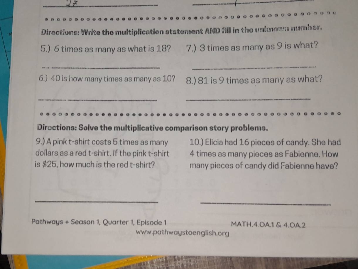 Directions: Write the multiplication statement AND fill in the unknown number. 
5.) 6 times as many as what is 18? 7.) 3 times as many as 9 is what? 
_ 
_ 
6.) 40 is how many times as many as 10? 8.) 81 is 9 times as many as what? 
__ 
Diroctions: Solve the multiplicative comparison story problems. 
9.) A pink t-shirt costs 5 times as many 10.) Elicia had 16 pieces of candy. She had 
dollars as a red t-shirt. If the pink t-shirt 4 times as many pieces as Fabienne. How 
is $25, how much is the red t-shirt? many pieces of candy did Fabienne have? 
_ 
_ 
_ 
Pathways + Season 1, Quarter 1, Episode 1 MATH.4.OA.1 & 4.OA.2 
www.pathwaystoenglish.org