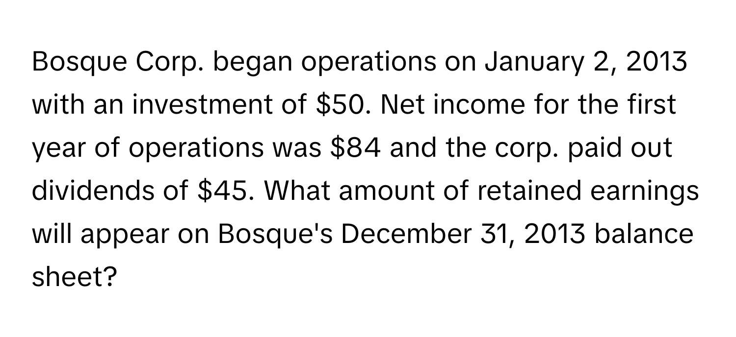 Bosque Corp. began operations on January 2, 2013 with an investment of $50. Net income for the first year of operations was $84 and the corp. paid out dividends of $45. What amount of retained earnings will appear on Bosque's December 31, 2013 balance sheet?