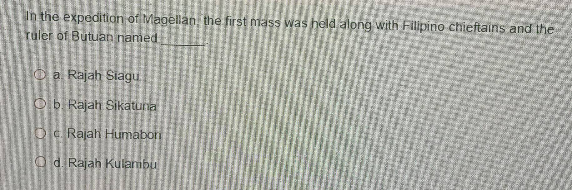 In the expedition of Magellan, the first mass was held along with Filipino chieftains and the
_
ruler of Butuan named
a. Rajah Siagu
b. Rajah Sikatuna
c. Rajah Humabon
d. Rajah Kulambu