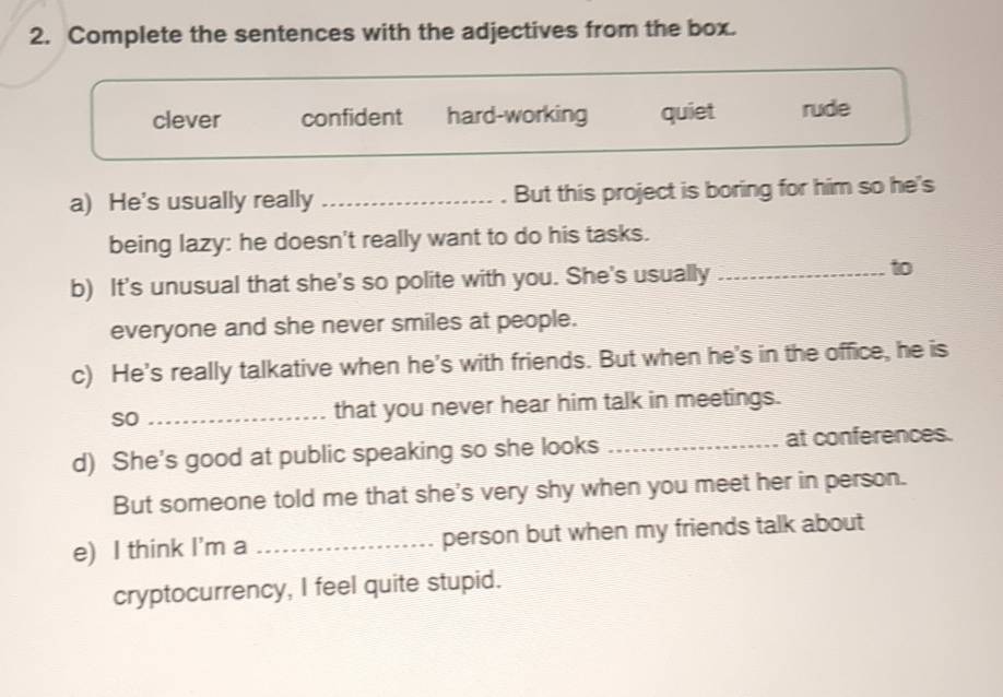 Complete the sentences with the adjectives from the box.
clever confident hard-working quiet rude
a) He's usually really _But this project is boring for him so he's
being lazy: he doesn't really want to do his tasks.
b) It's unusual that she's so polite with you. She's usually_
to
everyone and she never smiles at people.
c) He's really talkative when he's with friends. But when he's in the office, he is
so _that you never hear him talk in meetings.
d) She's good at public speaking so she looks _at conferences.
But someone told me that she's very shy when you meet her in person.
e) I think I'm a _person but when my friends talk about
cryptocurrency, I feel quite stupid.