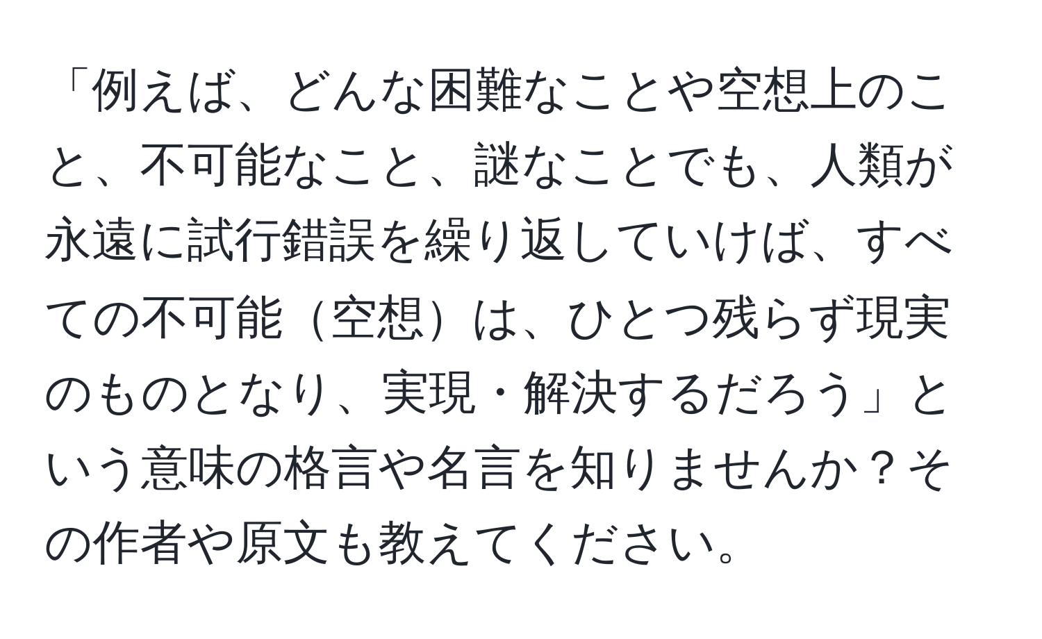 「例えば、どんな困難なことや空想上のこと、不可能なこと、謎なことでも、人類が永遠に試行錯誤を繰り返していけば、すべての不可能空想は、ひとつ残らず現実のものとなり、実現・解決するだろう」という意味の格言や名言を知りませんか？その作者や原文も教えてください。