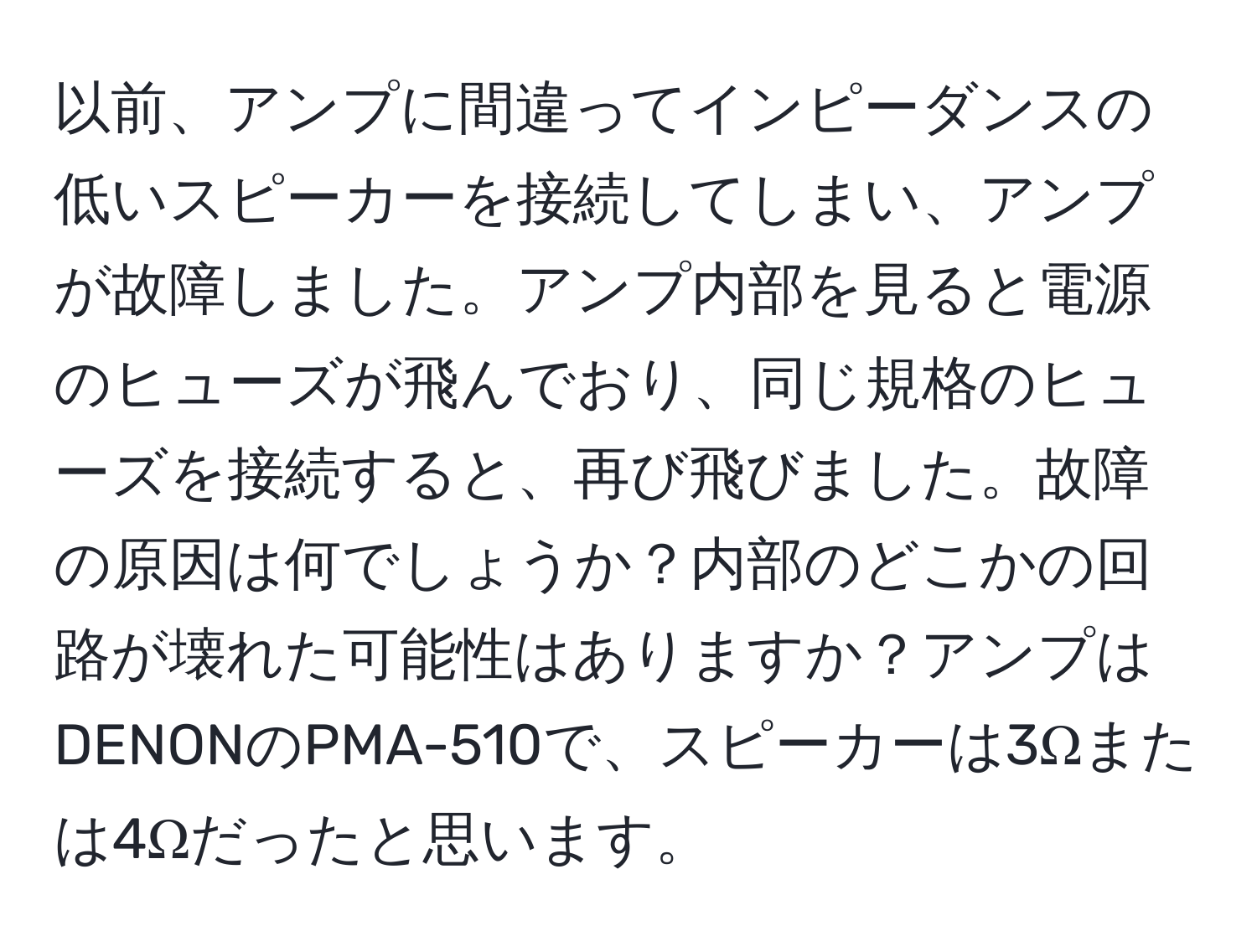 以前、アンプに間違ってインピーダンスの低いスピーカーを接続してしまい、アンプが故障しました。アンプ内部を見ると電源のヒューズが飛んでおり、同じ規格のヒューズを接続すると、再び飛びました。故障の原因は何でしょうか？内部のどこかの回路が壊れた可能性はありますか？アンプはDENONのPMA-510で、スピーカーは3Ωまたは4Ωだったと思います。