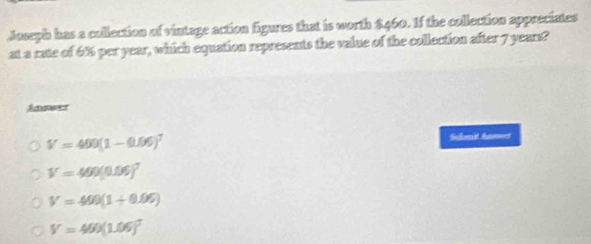 Joseph has a collection of vintage action figures that is worth $460. If the collection appreciates
at a rate of 6% per year, which equation represents the value of the collection after 7 years?
Ader
V=400(1-0.06)^T
Salbet Aes
V=400(0.06)^7
V=400(1+0.06)
V=400(1.06)^5