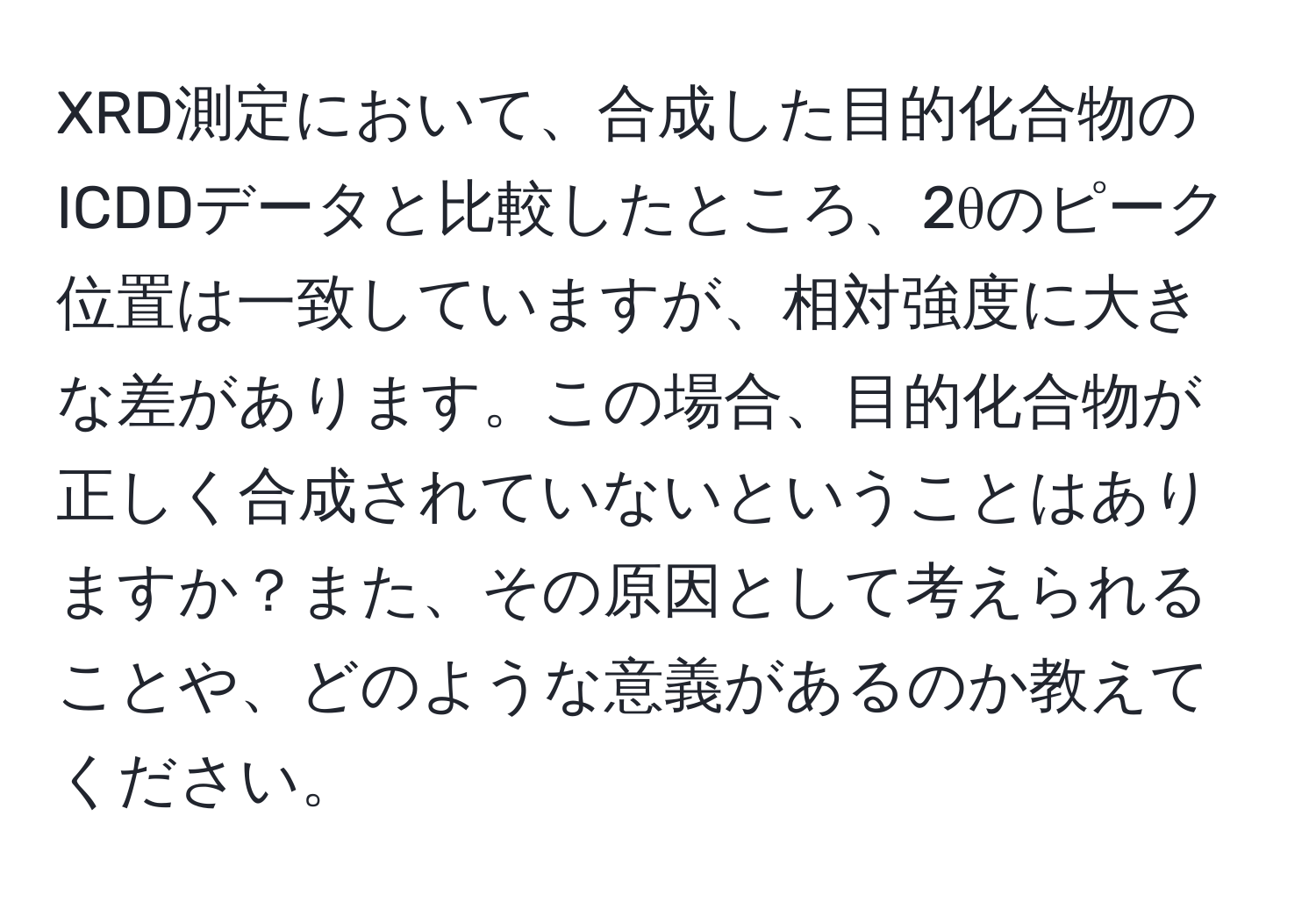 XRD測定において、合成した目的化合物のICDDデータと比較したところ、2θのピーク位置は一致していますが、相対強度に大きな差があります。この場合、目的化合物が正しく合成されていないということはありますか？また、その原因として考えられることや、どのような意義があるのか教えてください。