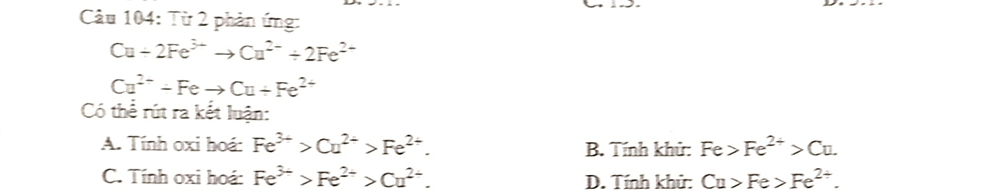 Từ 2 phản ứng:
Cu+2Fe^(3+)to Cu^(2+)+2Fe^(2+)
Cu^(2+)-Feto Cu+Fe^(2+)
Có thể rút ra kết luận:
A. Tính oxi hoá: Fe^(3+)>Cu^(2+)>Fe^(2+). Fe>Fe^(2+)>Cu. 
B. Tính khử:
C. Tính oxi hoá: Fe^(3+)>Fe^(2+)>Cu^(2+). D. Tính khử: Cu>Fe>Fe^(2+).