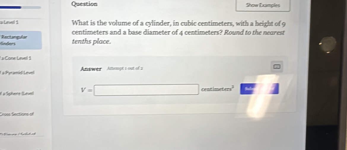 Question Show Examples 
alee 1 What is the volume of a cylinder, in cubic centimeters, with a height of 9
centimeters and a base diameter of 4 centimeters? Round to the nearest 
Rectangular 
Vinders tenths place. 
a Cone Level 1 
Answer Attempt 1 out of 2 
f a Pyramid Level 
if a Sphere (Level
V=□ centimeters Safo 
Ceoes Secitions of