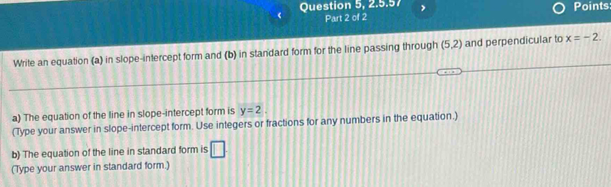 Question 5, 2.5.57 Points 
Part 2 of 2 
Write an equation (a) in slope-intercept form and (b) in standard form for the line passing through (5,2) and perpendicular to x=-2. 
a) The equation of the line in slope-intercept form is y=2. 
(Type your answer in slope-intercept form. Use integers or fractions for any numbers in the equation.) 
b) The equation of the line in standard form is □. 
(Type your answer in standard form.)