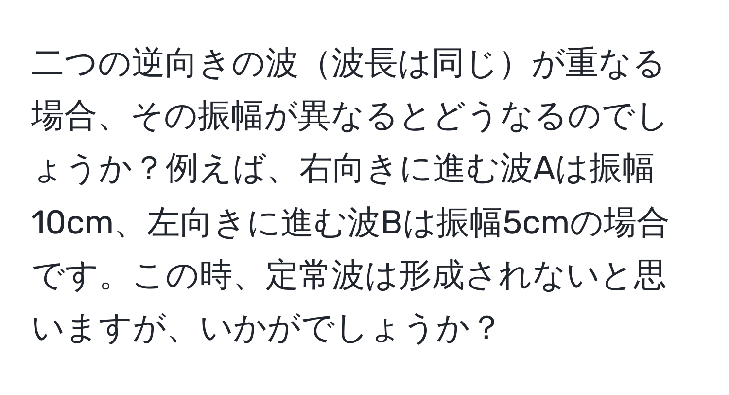 二つの逆向きの波波長は同じが重なる場合、その振幅が異なるとどうなるのでしょうか？例えば、右向きに進む波Aは振幅10cm、左向きに進む波Bは振幅5cmの場合です。この時、定常波は形成されないと思いますが、いかがでしょうか？