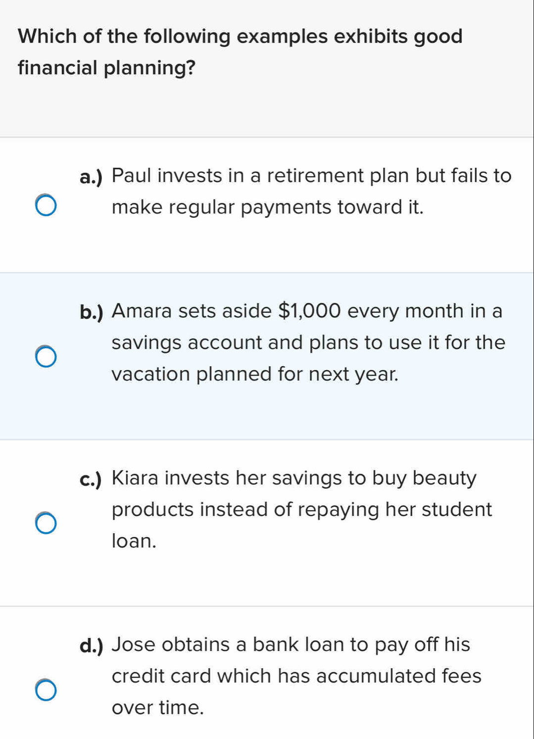 Which of the following examples exhibits good
financial planning?
a.) Paul invests in a retirement plan but fails to
make regular payments toward it.
b.) Amara sets aside $1,000 every month in a
savings account and plans to use it for the
vacation planned for next year.
c.) Kiara invests her savings to buy beauty
products instead of repaying her student
loan.
d.) Jose obtains a bank loan to pay off his
credit card which has accumulated fees
over time.