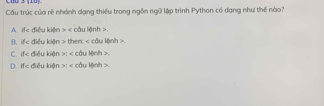 Cau 3 (1ã):
Cấu trúc của rẽ nhánh dạng thiếu trong ngôn ngữ lập trình Python có dạng như thế nào?
A. if< điều kiện > < câu lệnh  .
B. if< điều kiện > then: < câu lệnh  .
C. if< điều kiện >: < câu lệnh  .
D. If< điều kiện >: < câu lệnh  .