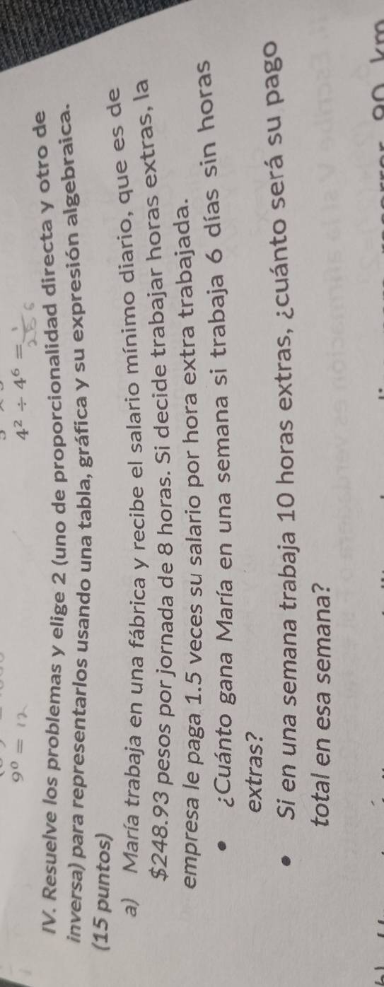 4^2/ 4^6=
IV. Resuelve los problemas y elige 2 (uno de proporcionalidad directa y otro de 
inversa) para representarlos usando una tabla, gráfica y su expresión algebraica. 
(15 puntos) 
a) María trabaja en una fábrica y recibe el salario mínimo diario, que es de
$248.93 pesos por jornada de 8 horas. Si decide trabajar horas extras, la 
empresa le paga 1.5 veces su salario por hora extra trabajada. 
¿Cuánto gana María en una semana si trabaja 6 días sin horas 
extras? 
Si en una semana trabaja 10 horas extras, ¿cuánto será su pago 
total en esa semana?