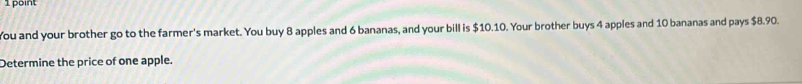 You and your brother go to the farmer's market. You buy 8 apples and 6 bananas, and your bill is $10.10. Your brother buys 4 apples and 10 bananas and pays $8.90. 
Determine the price of one apple.