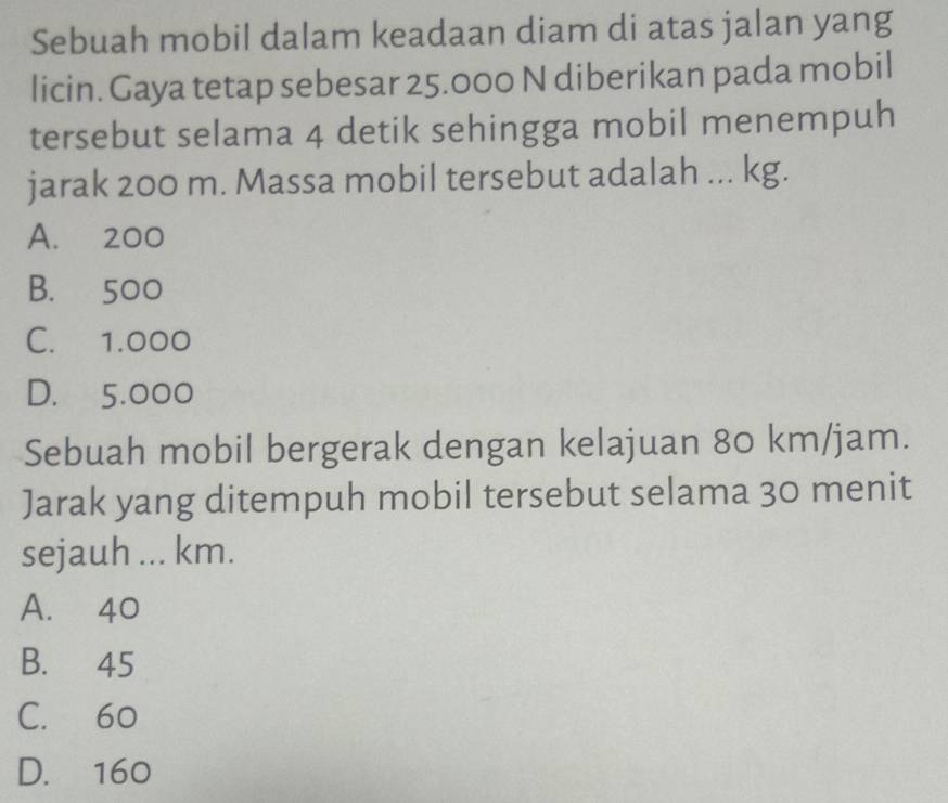 Sebuah mobil dalam keadaan diam di atas jalan yang
licin. Gaya tetap sebesar 25.000 N diberikan pada mobil
tersebut selama 4 detik sehingga mobil menempuh
jarak 200 m. Massa mobil tersebut adalah ... kg.
A. 200
B. 500
C. 1.000
D. 5.000
Sebuah mobil bergerak dengan kelajuan 80 km/jam.
Jarak yang ditempuh mobil tersebut selama 30 menit
sejauh ... km.
A. 40
B. 45
C. 60
D. 160