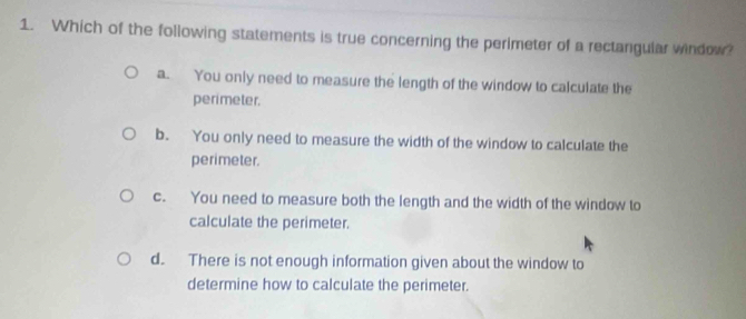 Which of the following statements is true concerning the perimeter of a rectangular window?
a. You only need to measure the length of the window to calculate the
perimeter.
b. You only need to measure the width of the window to calculate the
perimeter.
c. You need to measure both the length and the width of the window to
calculate the perimeter.
d. There is not enough information given about the window to
determine how to calculate the perimeter.