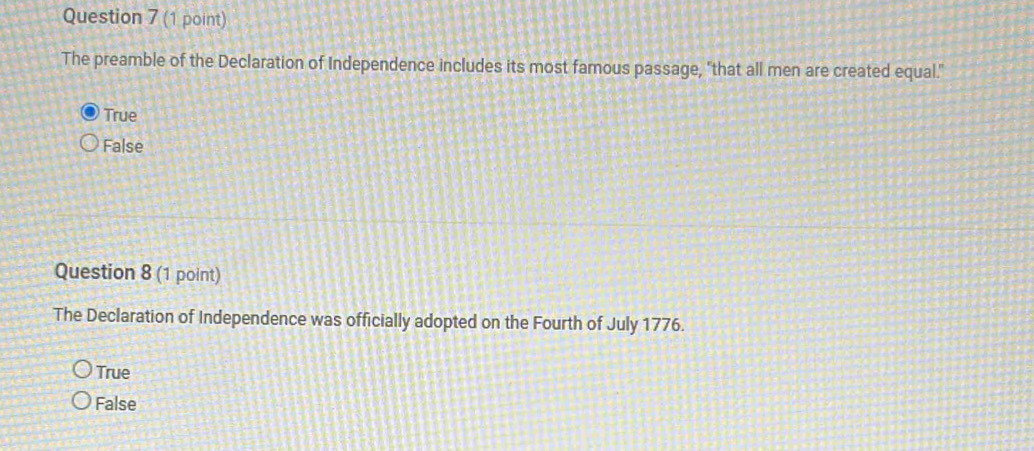 The preamble of the Declaration of Independence includes its most famous passage, "that all men are created equal."
True
False
Question 8 (1 point)
The Declaration of Independence was officially adopted on the Fourth of July 1776.
True
False