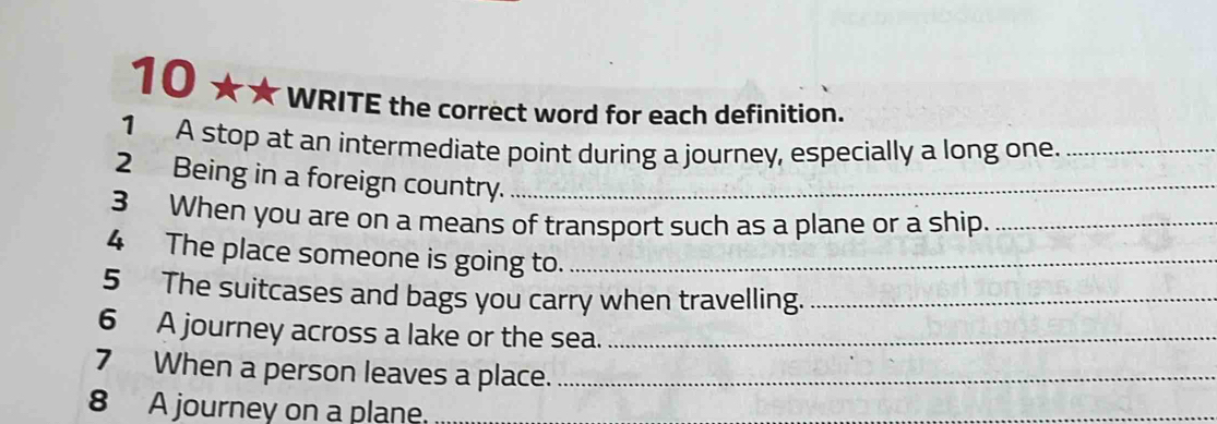 10 ★★ 
WRITE the correct word for each definition. 
1 A stop at an intermediate point during a journey, especially a long one._ 
2 Being in a foreign country._ 
3 When you are on a means of transport such as a plane or a ship._ 
4 The place someone is going to._ 
5 The suitcases and bags you carry when travelling._ 
6 A journey across a lake or the sea._ 
7 When a person leaves a place._ 
8 A journey on a plane.