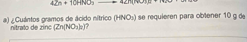 4Zn+10HNO_3 to 42n(NO3)2+N2O
a) ¿Cuántos gramos de ácido nítrico (HNO_3) se requieren para obtener 10 g de 
nitrato de zinc (Zn(NO_3)_2) ?