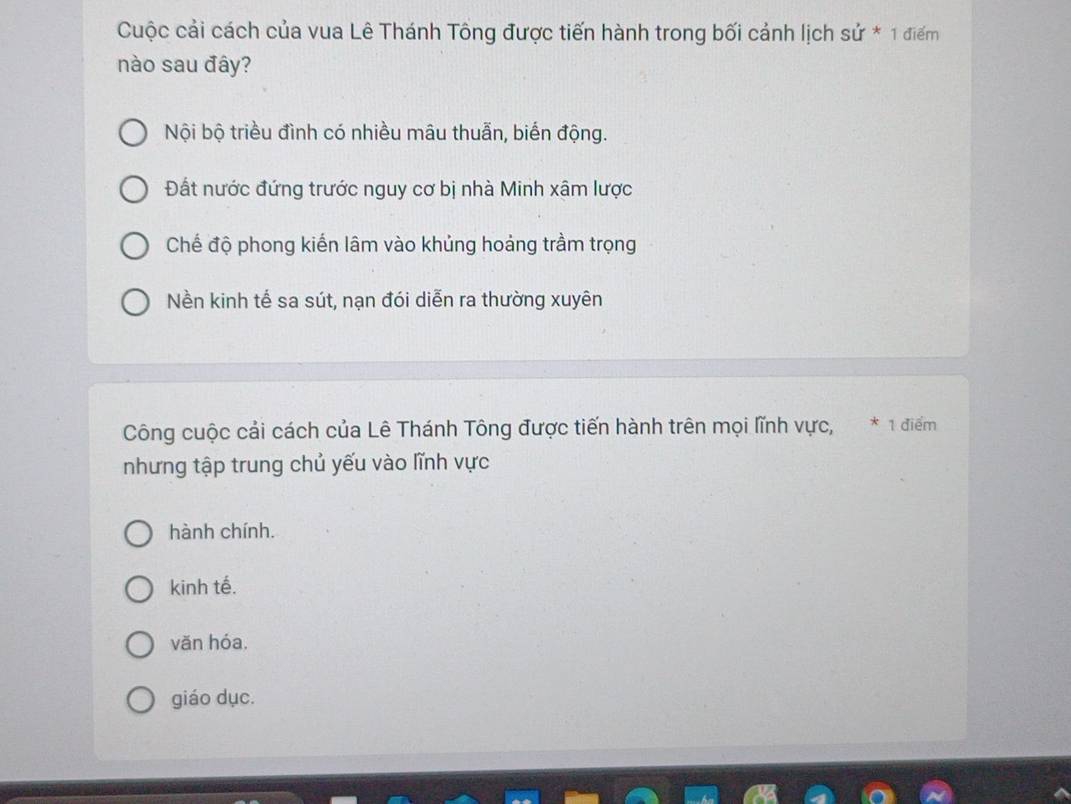 Cuộc cải cách của vua Lê Thánh Tông được tiến hành trong bối cảnh lịch su*1 điểm
nào sau đây?
Nội bộ triều đình có nhiều mâu thuẫn, biến động.
Đất nước đứng trước nguy cơ bị nhà Minh xâm lược
Chế độ phong kiến lâm vào khủng hoảng trầm trọng
Nền kinh tế sa sút, nạn đói diễn ra thường xuyên
Công cuộc cải cách của Lê Thánh Tông được tiến hành trên mọi lĩnh vực, * 1 điểm
nhưng tập trung chủ yếu vào lĩnh vực
hành chính.
kinh tế.
văn hóa.
giáo dục.