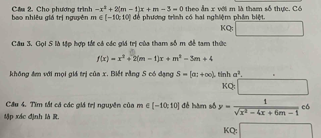 Cho phương trình -x^2+2(m-1)x+m-3=0 theo an x với m là tham số thực. Có 
bao nhiêu giá trị nguyên m∈ [-10;10] để phương trình có hai nghiệm phân biệt. 
KQ: 
Câu 3. Gọi S là tập hợp tất cả các giá trị của tham số m đề tam thức
f(x)=x^2+2(m-1)x+m^2-3m+4
không âm với mọi giá trị của x. Biết rằng S có dạng S=[a;+∈fty ) , tính a^2. 
KQ: ∴ △ ADC=∠ BE □ 
Câu 4. Tĩm tất cả các giá trị nguyên của m∈ [-10;10] để hàm số y= 1/sqrt(x^2-4x+6m-1) co
tập xác định là R. 
KQ: frac ^-Cu_2^(^2-)