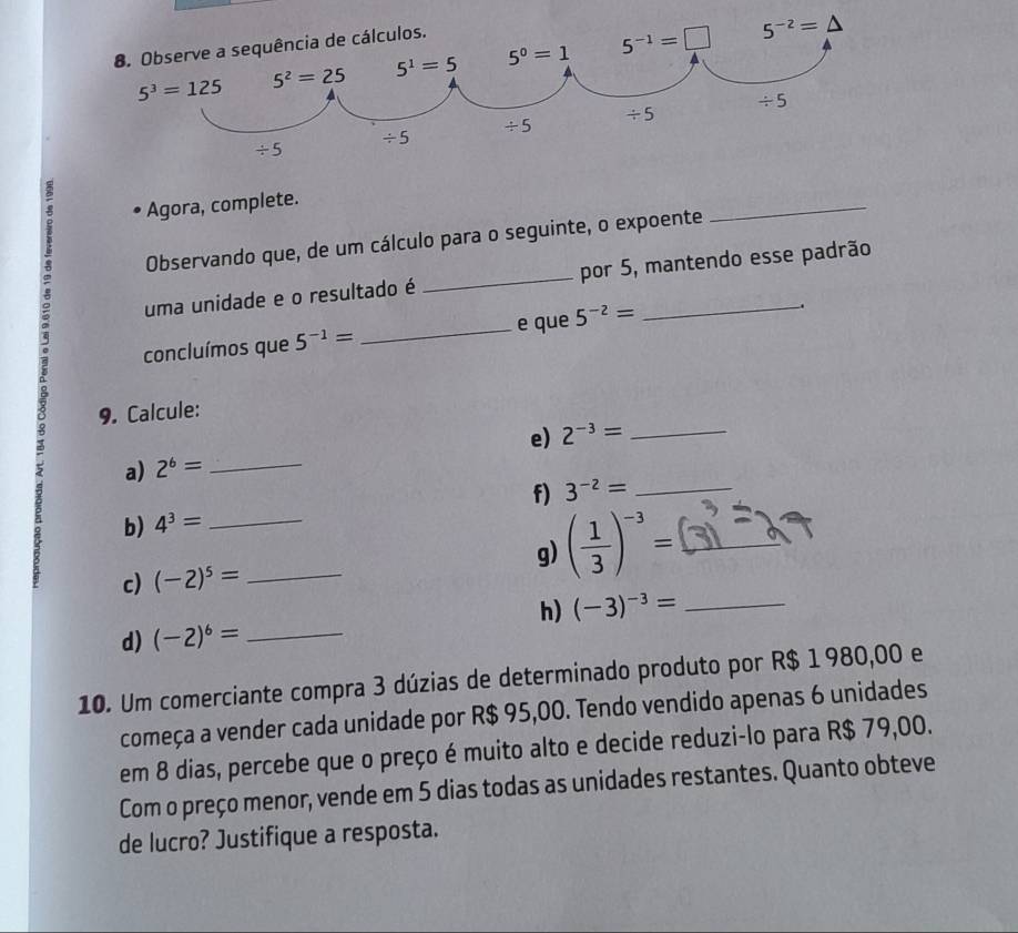 Agora, complete.
Observando que, de um cálculo para o seguinte, o expoente
_
uma unidade e o resultado é _por 5, mantendo esse padrão
concluímos que 5^(-1)= _e que 5^(-2)=
3 9. Calcule:
e) 2^(-3)= _
a) 2^6= _
f) 3^(-2)= _
b) 4^3= _
g) ( 1/3 )^-3= _
c) (-2)^5= _
h) (-3)^-3= _
d) (-2)^6= _
10. Um comerciante compra 3 dúzias de determinado produto por R$ 1 980,00 e
começa a vender cada unidade por R$ 95,00. Tendo vendido apenas 6 unidades
em 8 dias, percebe que o preço é muito alto e decide reduzi-lo para R$ 79,00.
Com o preço menor, vende em 5 dias todas as unidades restantes. Quanto obteve
de lucro? Justifique a resposta.