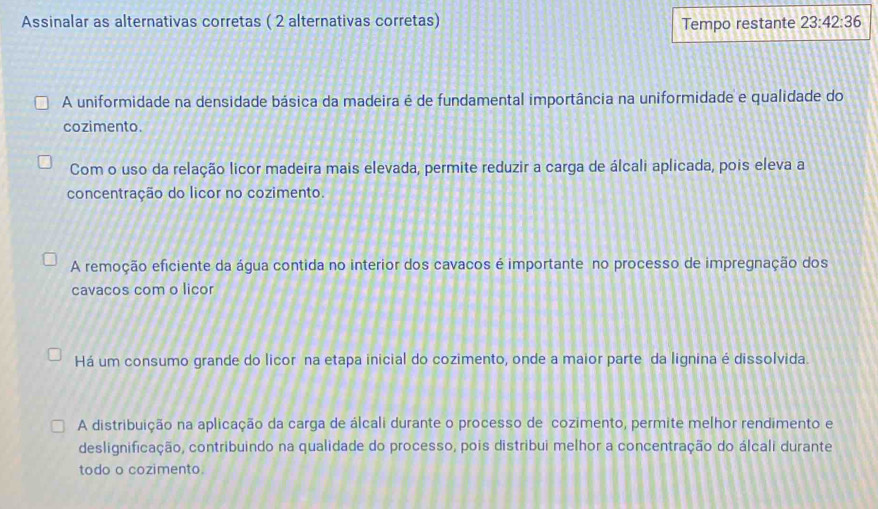 Assinalar as alternativas corretas ( 2 alternativas corretas) Tempo restante 23:42:36
A uniformidade na densidade básica da madeira é de fundamental importância na uniformidade e qualidade do
cozimento.
Com o uso da relação licor madeira mais elevada, permite reduzir a carga de álcali aplicada, pois eleva a
concentração do licor no cozimento.
A remoção eficiente da água contida no interior dos cavacos é importante no processo de impregnação dos
cavacos com o licor
Há um consumo grande do licor na etapa inicial do cozimento, onde a maior parte da lignina é dissolvida.
A distribuição na aplicação da carga de álcali durante o processo de cozimento, permite melhor rendimento e
deslignificação, contribuindo na qualidade do processo, pois distribui melhor a concentração do álcali durante
todo o cozimento.