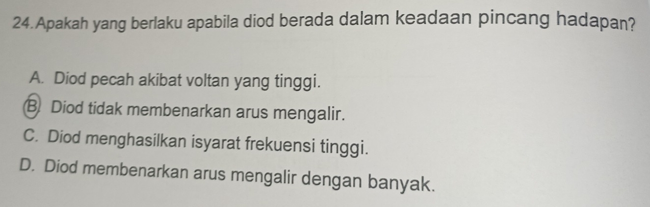 Apakah yang berlaku apabila diod berada dalam keadaan pincang hadapan?
A. Diod pecah akibat voltan yang tinggi.
B. Diod tidak membenarkan arus mengalir.
C. Diod menghasilkan isyarat frekuensi tinggi.
D. Diod membenarkan arus mengalir dengan banyak.