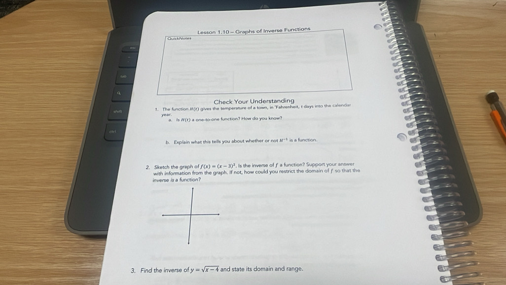 QuickNotes Lesson 1.10- Graphs of Inverse Functions 
tao 
q 
Check Your Understanding 
shv f 1. The function #(t) gives the temperature of a town, in "Fahrenheit, t days into the calendar
year. 
a. is N(t) a one-to-one function? How do you know? 
ctrl 
b. Explain what this tells you about whether or not H^(-1) is a function. 
2. Sketch the graph of f(x)=(x-3)^2 Is the inverse of f a function? Support your answer 
with information from the graph. If not, how could you restrict the domain of f so that the 
inverse is a function? 
3. Find the inverse of y=sqrt(x-4) and state its domain and range.