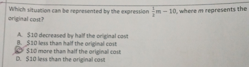 Which situation can be represented by the expression  1/2 m-10 , where m represents the
original cost?
A. $10 decreased by half the original cost
B. $10 less than half the original cost
C $10 more than half the original cost
D. $10 less than the original cost