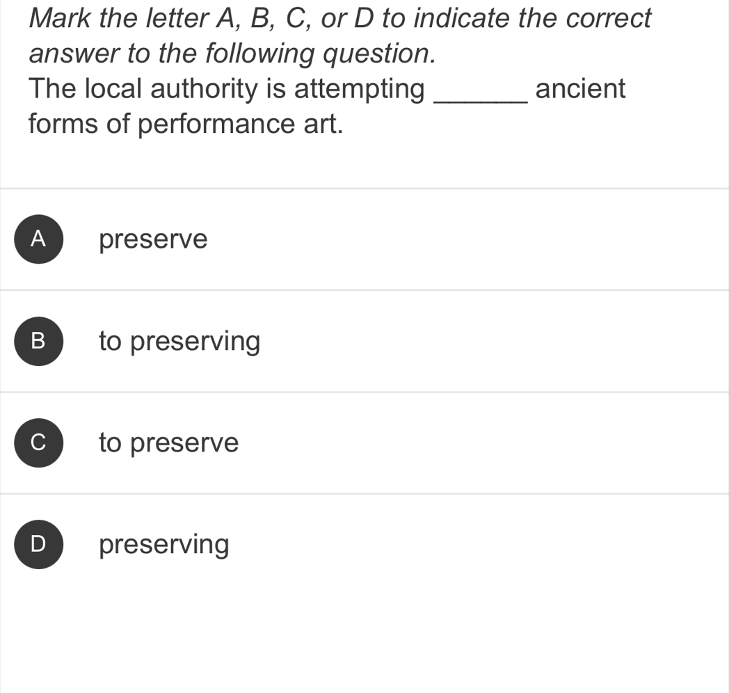 Mark the letter A, B, C, or D to indicate the correct
answer to the following question.
The local authority is attempting _ancient
forms of performance art.
A preserve
B to preserving
C to preserve
D preserving