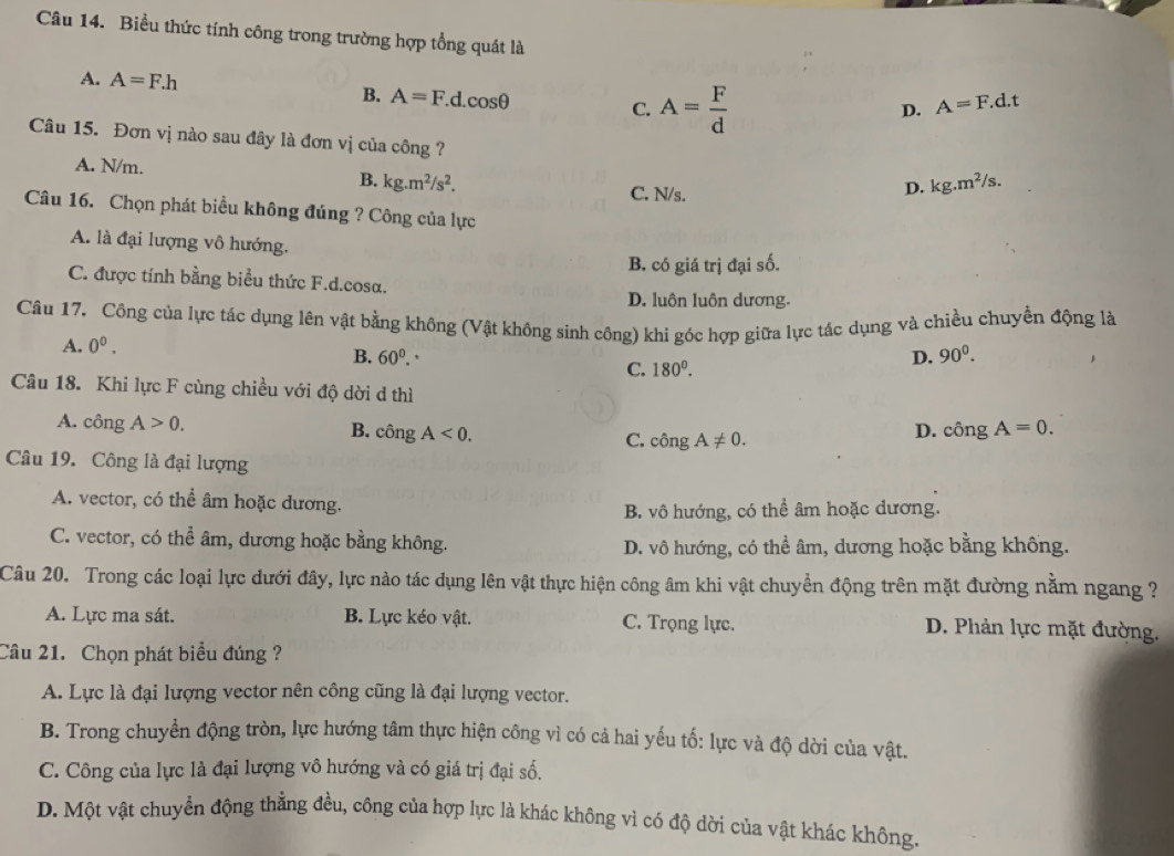 Biểu thức tính công trong trường hợp tổng quát là
A. A=F.h
B. A=F d cos θ C. A= F/d 
D. A=F.d.t
Câu 15. Đơn vị nào sau đây là đơn vị của công ? kg.m^2/s.
A. N/m. B. kg.m^2/s^2.
C. N/s.
D.
Câu 16. Chọn phát biểu không đúng ? Công của lực
A. là đại lượng vô hướng.
B. có giá trị đại số.
C. được tính bằng biểu thức F.d.cosa.
D. luôn luôn dương.
Câu 17. Công của lực tác dụng lên vật bằng không (Vật không sinh công) khi góc hợp giữa lực tác dụng và chiều chuyển động là
A. 0^0.
B. 60^0. C. 180^0.
D. 90^0.
Câu 18. Khi lực F cùng chiều với độ dời d thì
A. công A>0. B. công A<0. cdot ongA!= 0.
C.
D. chat Ong A=0.
Câu 19. Công là đại lượng
A. vector, có thể âm hoặc dương.
B. vô hướng, có thể âm hoặc dương.
C. vector, có thể âm, dương hoặc bằng không.
D. vô hướng, có thể âm, dương hoặc bằng không.
Câu 20. Trong các loại lực dưới đây, lực nào tác dụng lên vật thực hiện công âm khi vật chuyển động trên mặt đường nằm ngang ?
A. Lực ma sát. B. Lực kéo vật. C. Trọng lực. D. Phản lực mặt đường.
Câu 21. Chọn phát biểu đúng ?
A. Lực là đại lượng vector nên công cũng là đại lượng vector.
B. Trong chuyển động tròn, lực hướng tâm thực hiện công vì có cả hai yếu tố: lực và độ dời của vật.
C. Công của lực là đại lượng vô hướng và có giá trị đại số.
D. Một vật chuyển động thẳng đều, công của hợp lực là khác không vì có độ dời của vật khác không.