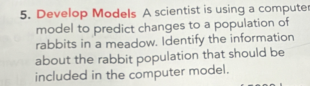 Develop Models A scientist is using a computer 
model to predict changes to a population of 
rabbits in a meadow. Identify the information 
about the rabbit population that should be 
included in the computer model.