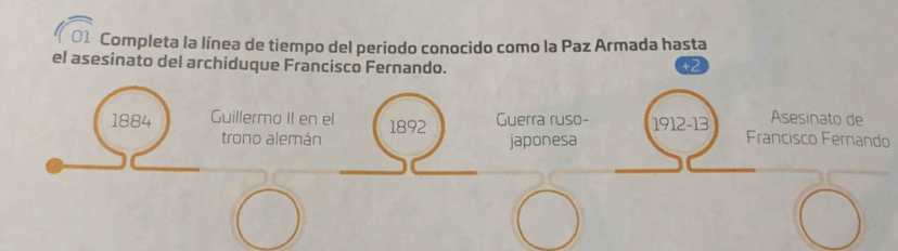 Completa la línea de tiempo del periodo conocido como la Paz Armada hasta 
el asesinato del archiduque Francisco Fernando. 
Asesinato de 
1884 Guillermo II en el 1892 Guerra ruso- 1912 -13 Francisco Fernando 
trono alemán japonesa